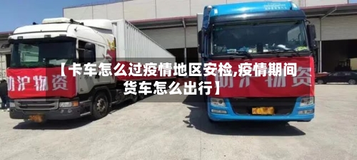 【卡车怎么过疫情地区安检,疫情期间货车怎么出行】