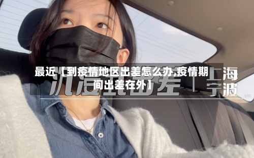 最近【到疫情地区出差怎么办,疫情期间出差在外】-第2张图片