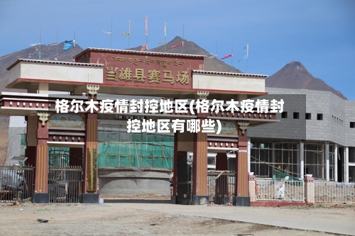 格尔木疫情封控地区(格尔木疫情封控地区有哪些)-第3张图片