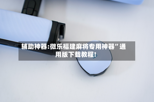 辅助神器:微乐福建麻将专用神器”通用版下载教程!-第3张图片