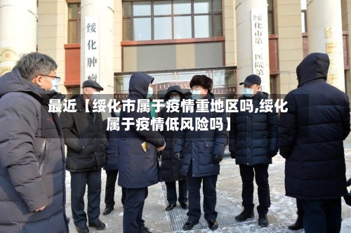 最近【绥化市属于疫情重地区吗,绥化属于疫情低风险吗】-第3张图片