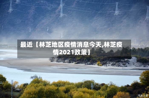 最近【林芝地区疫情消息今天,林芝疫情2021政策】